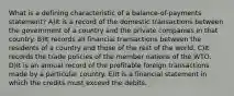 What is a defining characteristic of a balance-of-payments statement? A)It is a record of the domestic transactions between the government of a country and the private companies in that country. B)It records all financial transactions between the residents of a country and those of the rest of the world. C)It records the trade policies of the member nations of the WTO. D)It is an annual record of the profitable foreign transactions made by a particular country. E)It is a financial statement in which the credits must exceed the debits.