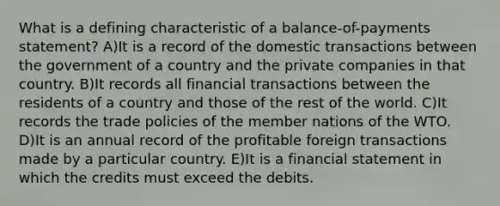 What is a defining characteristic of a balance-of-payments statement? A)It is a record of the domestic transactions between the government of a country and the private companies in that country. B)It records all financial transactions between the residents of a country and those of the rest of the world. C)It records the trade policies of the member nations of the WTO. D)It is an annual record of the profitable foreign transactions made by a particular country. E)It is a financial statement in which the credits must exceed the debits.