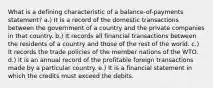 What is a defining characteristic of a balance-of-payments statement? a.) It is a record of the domestic transactions between the government of a country and the private companies in that country. b.) It records all financial transactions between the residents of a country and those of the rest of the world. c.) It records the trade policies of the member nations of the WTO. d.) It is an annual record of the profitable foreign transactions made by a particular country. e.) It is a financial statement in which the credits must exceed the debits.