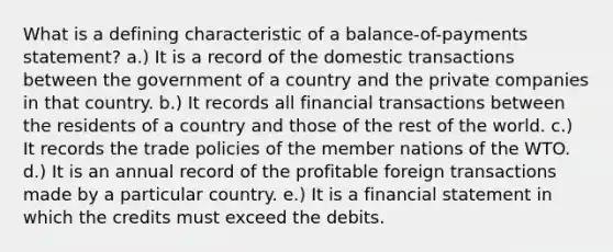 What is a defining characteristic of a balance-of-payments statement? a.) It is a record of the domestic transactions between the government of a country and the private companies in that country. b.) It records all financial transactions between the residents of a country and those of the rest of the world. c.) It records the trade policies of the member nations of the WTO. d.) It is an annual record of the profitable foreign transactions made by a particular country. e.) It is a financial statement in which the credits must exceed the debits.