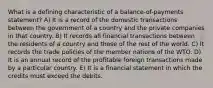 What is a defining characteristic of a balance-of-payments statement? A) It is a record of the domestic transactions between the government of a country and the private companies in that country. B) It records all financial transactions between the residents of a country and those of the rest of the world. C) It records the trade policies of the member nations of the WTO. D) It is an annual record of the profitable foreign transactions made by a particular country. E) It is a financial statement in which the credits must exceed the debits.