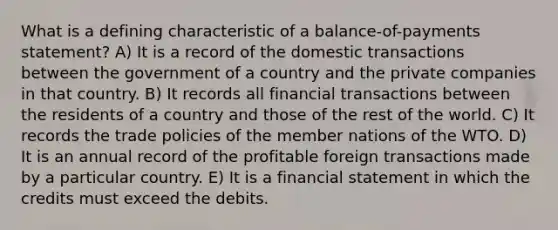 What is a defining characteristic of a balance-of-payments statement? A) It is a record of the domestic transactions between the government of a country and the private companies in that country. B) It records all financial transactions between the residents of a country and those of the rest of the world. C) It records the trade policies of the member nations of the WTO. D) It is an annual record of the profitable foreign transactions made by a particular country. E) It is a financial statement in which the credits must exceed the debits.