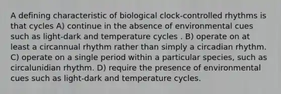 A defining characteristic of biological clock-controlled rhythms is that cycles A) continue in the absence of environmental cues such as light-dark and temperature cycles . B) operate on at least a circannual rhythm rather than simply a circadian rhythm. C) operate on a single period within a particular species, such as circalunidian rhythm. D) require the presence of environmental cues such as light-dark and temperature cycles.