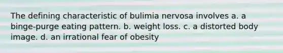 The defining characteristic of bulimia nervosa involves a. a binge-purge eating pattern. b. weight loss. c. a distorted body image. d. an irrational fear of obesity