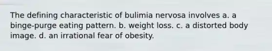 The defining characteristic of bulimia nervosa involves a. a binge-purge eating pattern. b. weight loss. c. a distorted body image. d. an irrational fear of obesity.