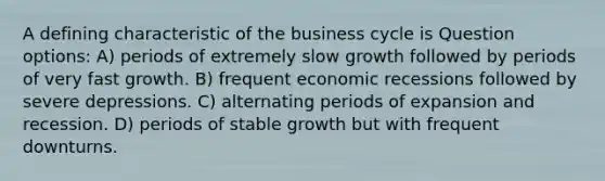 A defining characteristic of the business cycle is Question options: A) periods of extremely slow growth followed by periods of very fast growth. B) frequent economic recessions followed by severe depressions. C) alternating periods of expansion and recession. D) periods of stable growth but with frequent downturns.