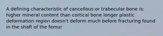 A defining characteristic of cancellous or trabecular bone is: higher mineral content than cortical bone longer plastic deformation region doesn't deform much before fracturing found in the shaft of the femur