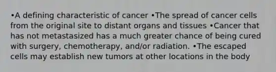 •A defining characteristic of cancer •The spread of cancer cells from the original site to distant organs and tissues •Cancer that has not metastasized has a much greater chance of being cured with surgery, chemotherapy, and/or radiation. •The escaped cells may establish new tumors at other locations in the body