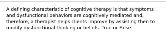 A defining characteristic of cognitive therapy is that symptoms and dysfunctional behaviors are cognitively mediated and, therefore, a therapist helps clients improve by assisting then to modify dysfunctional thinking or beliefs. True or False