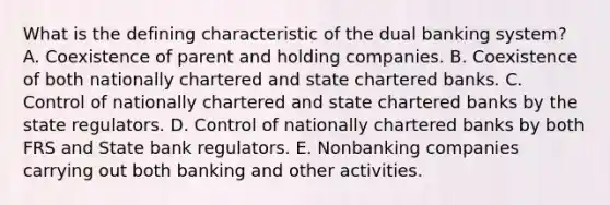 What is the defining characteristic of the dual banking system? A. Coexistence of parent and holding companies. B. Coexistence of both nationally chartered and state chartered banks. C. Control of nationally chartered and state chartered banks by the state regulators. D. Control of nationally chartered banks by both FRS and State bank regulators. E. Nonbanking companies carrying out both banking and other activities.