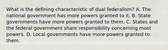 What is the defining characteristic of dual federalism? A. The national government has more powers granted to it. B. State governments have more powers granted to them. C. States and the federal government share responsibility concerning most powers. D. Local governments have more powers granted to them.