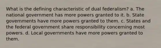 What is the defining characteristic of dual federalism? a. The national government has more powers granted to it. b. State governments have more powers granted to them. c. States and the federal government share responsibility concerning most powers. d. Local governments have more powers granted to them.