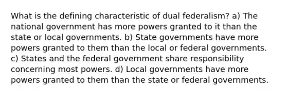 What is the defining characteristic of dual federalism? a) The national government has more powers granted to it than the state or local governments. b) State governments have more powers granted to them than the local or federal governments. c) States and the federal government share responsibility concerning most powers. d) Local governments have more powers granted to them than the state or federal governments.