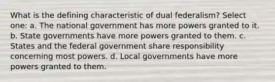 What is the defining characteristic of dual federalism? Select one: a. The national government has more powers granted to it. b. State governments have more powers granted to them. c. States and the federal government share responsibility concerning most powers. d. Local governments have more powers granted to them.