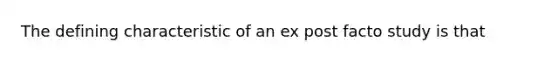 The defining characteristic of an ex post facto study is that