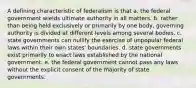 A defining characteristic of federalism is that a. the federal government wields ultimate authority in all matters. b. rather than being held exclusively or primarily by one body, governing authority is divided at different levels among several bodies. c. state governments can nullify the exercise of unpopular federal laws within their own states' boundaries. d. state governments exist primarily to enact laws established by the national government. e. the federal government cannot pass any laws without the explicit consent of the majority of state governments.