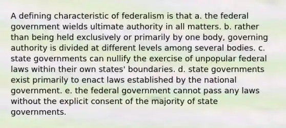 A defining characteristic of federalism is that a. the federal government wields ultimate authority in all matters. b. rather than being held exclusively or primarily by one body, governing authority is divided at different levels among several bodies. c. state governments can nullify the exercise of unpopular federal laws within their own states' boundaries. d. state governments exist primarily to enact laws established by the national government. e. the federal government cannot pass any laws without the explicit consent of the majority of state governments.