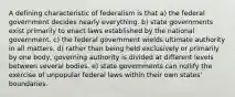 A defining characteristic of federalism is that a) the federal government decides nearly everything. b) state governments exist primarily to enact laws established by the national government. c) the federal government wields ultimate authority in all matters. d) rather than being held exclusively or primarily by one body, governing authority is divided at different levels between several bodies. e) state governments can nullify the exercise of unpopular federal laws within their own states' boundaries.