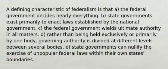 A defining characteristic of federalism is that a) the federal government decides nearly everything. b) state governments exist primarily to enact laws established by the national government. c) the federal government wields ultimate authority in all matters. d) rather than being held exclusively or primarily by one body, governing authority is divided at different levels between several bodies. e) state governments can nullify the exercise of unpopular federal laws within their own states' boundaries.