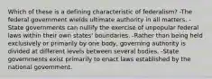 Which of these is a defining characteristic of federalism? -The federal government wields ultimate authority in all matters. -State governments can nullify the exercise of unpopular federal laws within their own states' boundaries. -Rather than being held exclusively or primarily by one body, governing authority is divided at different levels between several bodies. -State governments exist primarily to enact laws established by the national government.