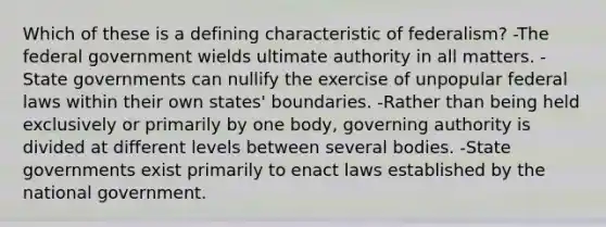 Which of these is a defining characteristic of federalism? -The federal government wields ultimate authority in all matters. -State governments can nullify the exercise of unpopular federal laws within their own states' boundaries. -Rather than being held exclusively or primarily by one body, governing authority is divided at different levels between several bodies. -State governments exist primarily to enact laws established by the national government.