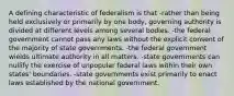 A defining characteristic of federalism is that -rather than being held exclusively or primarily by one body, governing authority is divided at different levels among several bodies. -the federal government cannot pass any laws without the explicit consent of the majority of state governments. -the federal government wields ultimate authority in all matters. -state governments can nullify the exercise of unpopular federal laws within their own states' boundaries. -state governments exist primarily to enact laws established by the national government.