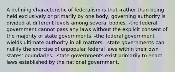 A defining characteristic of federalism is that -rather than being held exclusively or primarily by one body, governing authority is divided at different levels among several bodies. -the federal government cannot pass any laws without the explicit consent of the majority of state governments. -the federal government wields ultimate authority in all matters. -state governments can nullify the exercise of unpopular federal laws within their own states' boundaries. -state governments exist primarily to enact laws established by the national government.