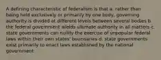 A defining characteristic of federalism is that a. rather than being held exclusively or primarily by one body, governing authority is divided at different levels between several bodies b. the federal government wields ultimate authority in all matters c. state governments can nullify the exercise of unpopular federal laws within their own states' boundaries d. state governments exist primarily to enact laws established by the national government