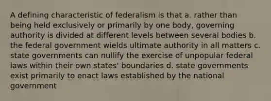 A defining characteristic of federalism is that a. rather than being held exclusively or primarily by one body, governing authority is divided at different levels between several bodies b. the federal government wields ultimate authority in all matters c. state governments can nullify the exercise of unpopular federal laws within their own states' boundaries d. state governments exist primarily to enact laws established by the national government