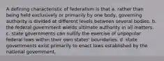 A defining characteristic of federalism is that a. rather than being held exclusively or primarily by one body, governing authority is divided at different levels between several bodies. b. the federal government wields ultimate authority in all matters. c. state governments can nullify the exercise of unpopular federal laws within their own states' boundaries. d. state governments exist primarily to enact laws established by the national government.