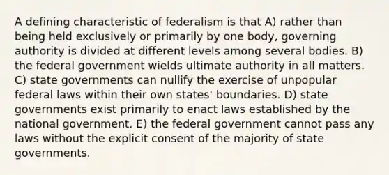 A defining characteristic of federalism is that A) rather than being held exclusively or primarily by one body, governing authority is divided at different levels among several bodies. B) the federal government wields ultimate authority in all matters. C) state governments can nullify the exercise of unpopular federal laws within their own states' boundaries. D) state governments exist primarily to enact laws established by the national government. E) the federal government cannot pass any laws without the explicit consent of the majority of state governments.