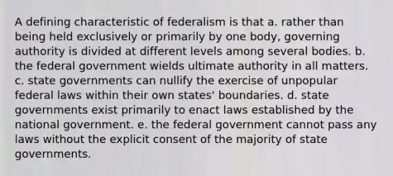 A defining characteristic of federalism is that a. rather than being held exclusively or primarily by one body, governing authority is divided at different levels among several bodies. b. the federal government wields ultimate authority in all matters. c. state governments can nullify the exercise of unpopular federal laws within their own states' boundaries. d. state governments exist primarily to enact laws established by the national government. e. the federal government cannot pass any laws without the explicit consent of the majority of state governments.