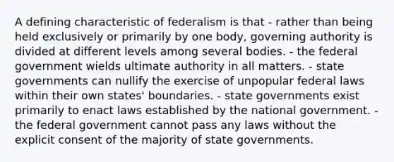 A defining characteristic of federalism is that - rather than being held exclusively or primarily by one body, governing authority is divided at different levels among several bodies. - the federal government wields ultimate authority in all matters. - state governments can nullify the exercise of unpopular federal laws within their own states' boundaries. - state governments exist primarily to enact laws established by the national government. - the federal government cannot pass any laws without the explicit consent of the majority of state governments.