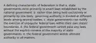 A defining characteristic of federalism is that a. state governments exist primarily to enact laws established by the national government. b. rather than being held exclusively or primarily by one body, governing authority is divided at different levels among several bodies. c. state governments can nullify the exercise of unpopular federal laws within their own states' boundaries. d. the federal government cannot pass any laws without the explicit consent of the majority of state governments. e. the federal government wields ultimate authority in all matters.