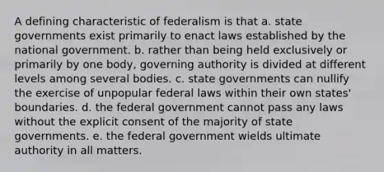 A defining characteristic of federalism is that a. state governments exist primarily to enact laws established by the national government. b. rather than being held exclusively or primarily by one body, governing authority is divided at different levels among several bodies. c. state governments can nullify the exercise of unpopular federal laws within their own states' boundaries. d. the federal government cannot pass any laws without the explicit consent of the majority of state governments. e. the federal government wields ultimate authority in all matters.