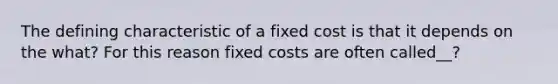 The defining characteristic of a fixed cost is that it depends on the what? For this reason fixed costs are often called__?