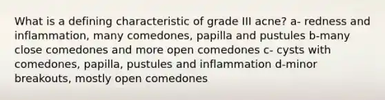 What is a defining characteristic of grade III acne? a- redness and inflammation, many comedones, papilla and pustules b-many close comedones and more open comedones c- cysts with comedones, papilla, pustules and inflammation d-minor breakouts, mostly open comedones