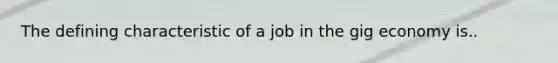 The defining characteristic of a job in the gig economy is..