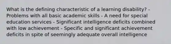 What is the defining characteristic of a learning disability? - Problems with all basic academic skills - A need for special education services - Significant intelligence deficits combined with low achievement - Specific and significant achievement deficits in spite of seemingly adequate overall intelligence