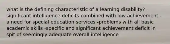 what is the defining characteristic of a learning disability? -significant intelligence deficits combined with low achievement -a need for special education services -problems with all basic academic skills -specific and significant achievement deficit in spit of seemingly adequate overall intelligence