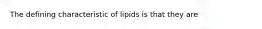 The defining characteristic of lipids is that they are