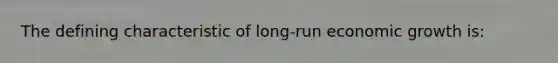 The defining characteristic of long-run economic growth is:
