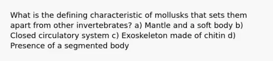 What is the defining characteristic of mollusks that sets them apart from other invertebrates? a) Mantle and a soft body b) Closed circulatory system c) Exoskeleton made of chitin d) Presence of a segmented body