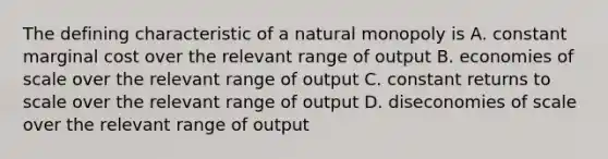 The defining characteristic of a natural monopoly is A. constant marginal cost over the relevant range of output B. economies of scale over the relevant range of output C. constant returns to scale over the relevant range of output D. diseconomies of scale over the relevant range of output