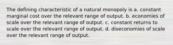 The defining characteristic of a natural monopoly is a. constant marginal cost over the relevant range of output. b. economies of scale over the relevant range of output. c. constant returns to scale over the relevant range of output. d. diseconomies of scale over the relevant range of output.