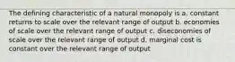 The defining characteristic of a natural monopoly is a. constant returns to scale over the relevant range of output b. economies of scale over the relevant range of output c. diseconomies of scale over the relevant range of output d. marginal cost is constant over the relevant range of output