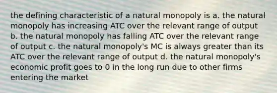 the defining characteristic of a natural monopoly is a. the natural monopoly has increasing ATC over the relevant range of output b. the natural monopoly has falling ATC over the relevant range of output c. the natural monopoly's MC is always greater than its ATC over the relevant range of output d. the natural monopoly's economic profit goes to 0 in the long run due to other firms entering the market