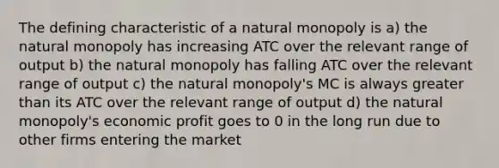 The defining characteristic of a natural monopoly is a) the natural monopoly has increasing ATC over the relevant range of output b) the natural monopoly has falling ATC over the relevant range of output c) the natural monopoly's MC is always greater than its ATC over the relevant range of output d) the natural monopoly's economic profit goes to 0 in the long run due to other firms entering the market