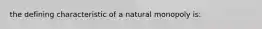 the defining characteristic of a natural monopoly is: