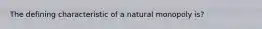 The defining characteristic of a natural monopoly is?